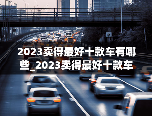 2023卖得最好十款车有哪些_2023卖得最好十款车有哪些品牌