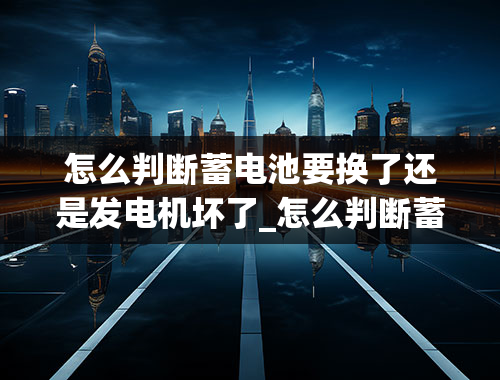 怎么判断蓄电池要换了还是发电机坏了_怎么判断蓄电池要换了还是发电机坏了呢