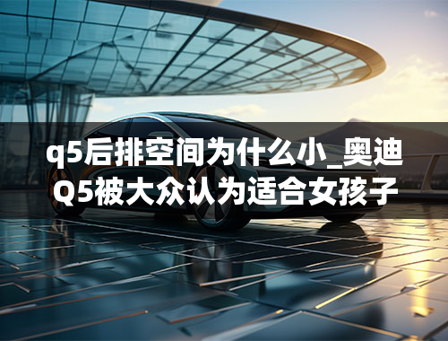 q5后排空间为什么小_奥迪Q5被大众认为适合女孩子，它有哪些优点？