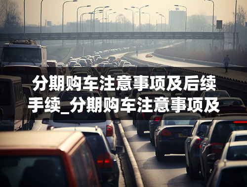 分期购车注意事项及后续手续_分期购车注意事项及后续手续流程