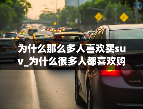 为什么那么多人喜欢买suv_为什么很多人都喜欢购买油耗大污染大的SUV