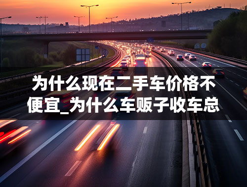 为什么现在二手车价格不便宜_为什么车贩子收车总能比你便宜2、3万？