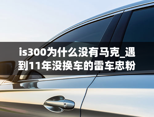 is300为什么没有马克_遇到11年没换车的雷车忠粉，雷克萨斯IS300果断入手