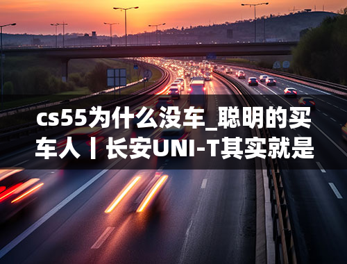 cs55为什么没车_聪明的买车人丨长安UNI-T其实就是长安CS55？