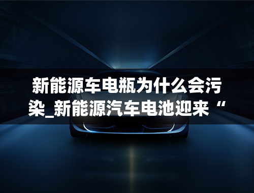 新能源车电瓶为什么会污染_新能源汽车电池迎来“退役潮”，废旧电池何去何从？会污染环境吗