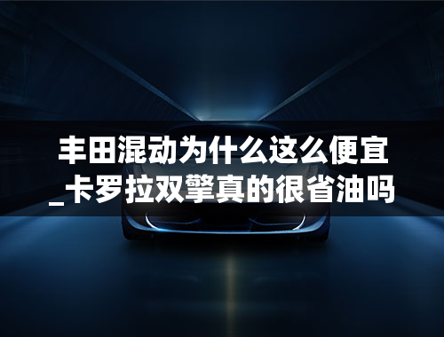 丰田混动为什么这么便宜_卡罗拉双擎真的很省油吗，丰田混动有没有明显的缺点？