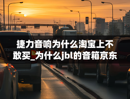 捷力音响为什么淘宝上不敢买_为什么jbl的音箱京东和淘宝有这么大的差价