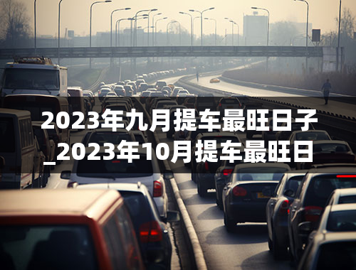 2023年九月提车最旺日子_2023年10月提车最旺日子