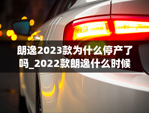 朗逸2023款为什么停产了吗_2022款朗逸什么时候停产