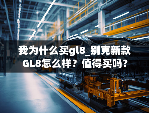 我为什么买gl8_别克新款GL8怎么样？值得买吗？