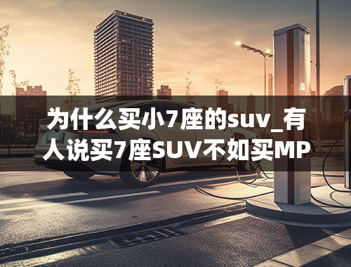 为什么买小7座的suv_有人说买7座SUV不如买MPV，这是为什么？