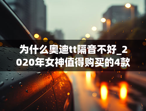 为什么奥迪tt隔音不好_2020年女神值得购买的4款颜值车，还不赶紧帮女友圆梦？