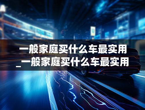 一般家庭买什么车最实用_一般家庭买什么车最实用5万以内