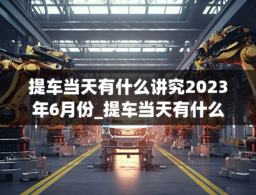 提车当天有什么讲究2023年6月份_提车当天有什么讲究2023年6月份的车