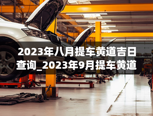 2023年八月提车黄道吉日查询_2023年9月提车黄道吉日查询