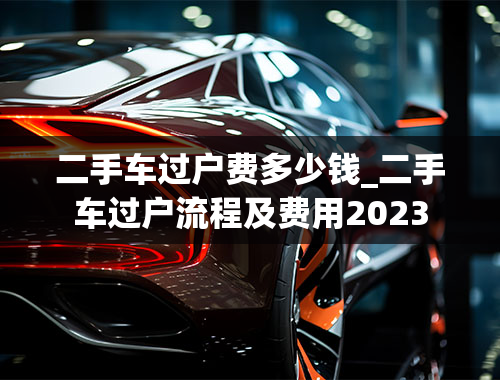 二手车过户费多少钱_二手车过户流程及费用2023