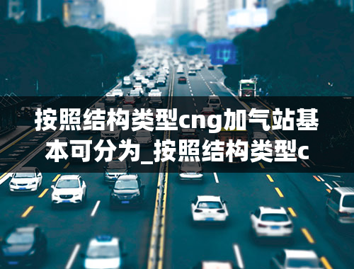 按照结构类型cng加气站基本可分为_按照结构类型cng加气站基本可分为哪几种结构