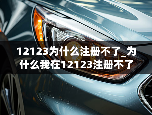 12123为什么注册不了_为什么我在12123注册不了验证码啊？