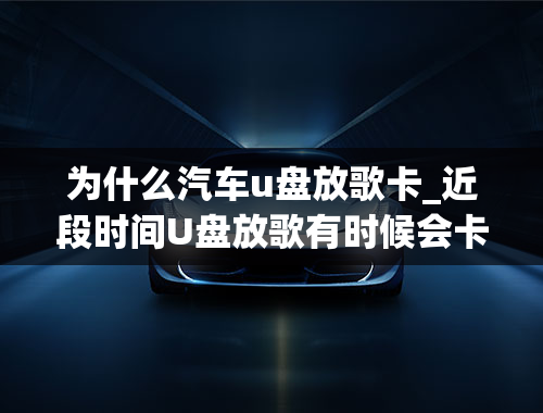 为什么汽车u盘放歌卡_近段时间U盘放歌有时候会卡顿或是突然有噪音！