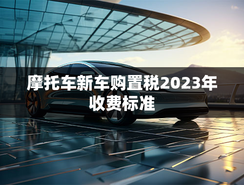 摩托车新车购置税2023年收费标准