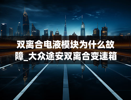 双离合电液模块为什么故障_大众途安双离合变速箱出故障，维修过程分享