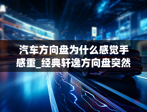 汽车方向盘为什么感觉手感重_经典轩逸方向盘突然变重了，这是怎么回事？