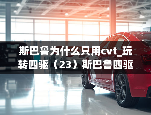 斯巴鲁为什么只用cvt_玩转四驱（23）斯巴鲁四驱系统解读