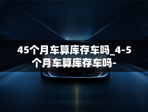 45个月车算库存车吗_4-5个月车算库存车吗-