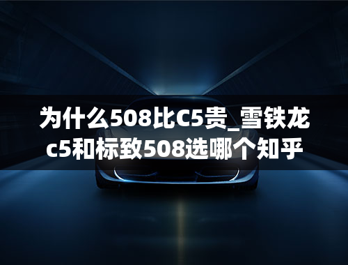 为什么508比C5贵_雪铁龙c5和标致508选哪个知乎