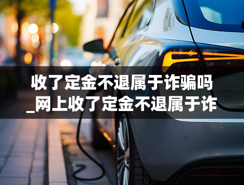 收了定金不退属于诈骗吗_网上收了定金不退属于诈骗吗