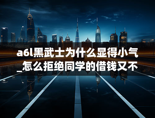 a6l黑武士为什么显得小气_怎么拒绝同学的借钱又不显得我太小气，我们宿舍里今天有个人没钱了然后就问很多人借钱，可他借钱从来不还