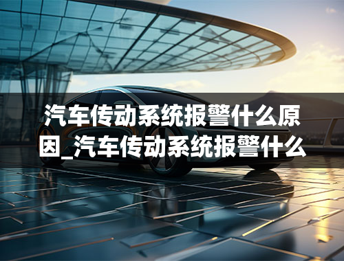 汽车传动系统报警什么原因_汽车传动系统报警什么原因引起的