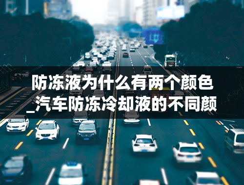 防冻液为什么有两个颜色_汽车防冻冷却液的不同颜色代表什么