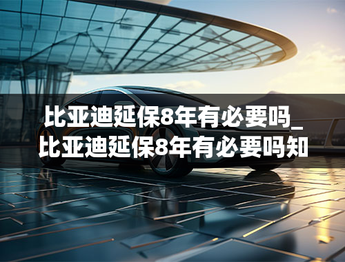 比亚迪延保8年有必要吗_比亚迪延保8年有必要吗知乎