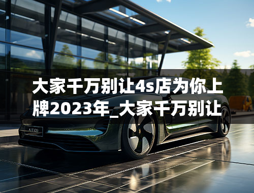 大家千万别让4s店为你上牌2023年_大家千万别让4s店为你上牌2023年新车