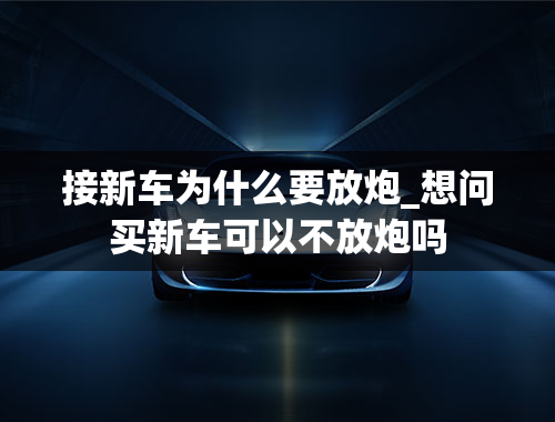 接新车为什么要放炮_想问买新车可以不放炮吗