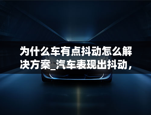 为什么车有点抖动怎么解决方案_汽车表现出抖动，要怎么处理呢？