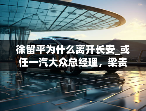 徐留平为什么离开长安_或任一汽大众总经理，梁贵友将临哪些考验？