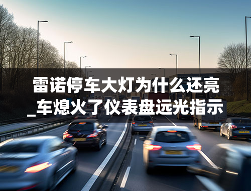 雷诺停车大灯为什么还亮_车熄火了仪表盘远光指示灯还亮着怎么回事-