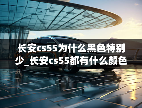 长安cs55为什么黑色特别少_长安cs55都有什么颜色