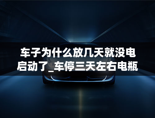 车子为什么放几天就没电启动了_车停三天左右电瓶就没电了怎么办？