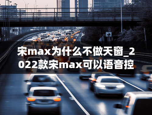 宋max为什么不做天窗_2022款宋max可以语音控制开天窗吗