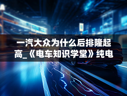 一汽大众为什么后排隆起高_《电车知识学堂》纯电动车后排隆起跟安全有关？