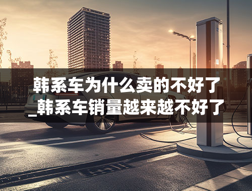 韩系车为什么卖的不好了_韩系车销量越来越不好了，这究竟是为什么？