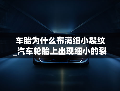 车胎为什么布满细小裂纹_汽车轮胎上出现细小的裂纹，这会影响安全吗？