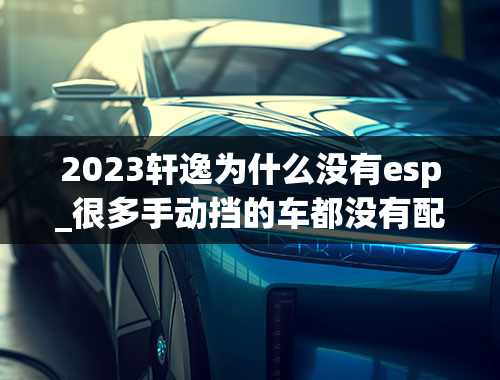 2023轩逸为什么没有esp_很多手动挡的车都没有配esp，这是为什么？