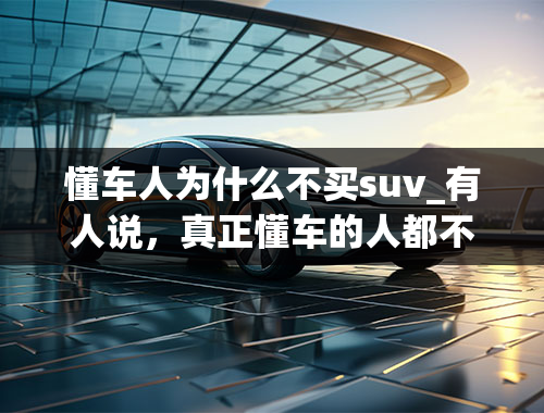 懂车人为什么不买suv_有人说，真正懂车的人都不买SUV，为什么呢？