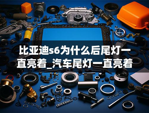 比亚迪s6为什么后尾灯一直亮着_汽车尾灯一直亮着什么问题