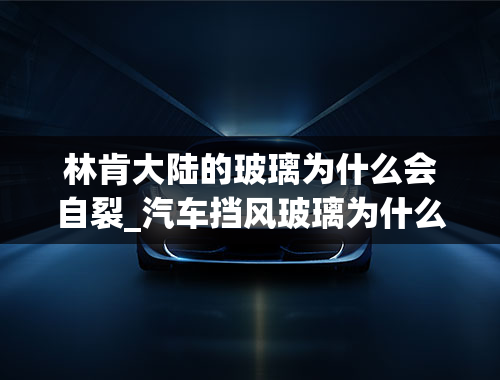 林肯大陆的玻璃为什么会自裂_汽车挡风玻璃为什么会冻裂