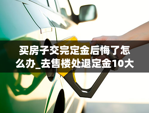 买房子交完定金后悔了怎么办_去售楼处退定金10大损招